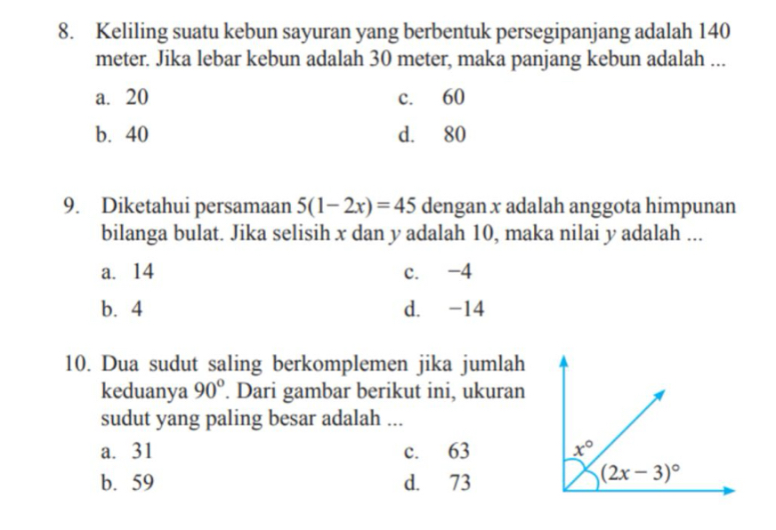 Keliling suatu kebun sayuran yang berbentuk persegipanjang adalah 140
meter. Jika lebar kebun adalah 30 meter, maka panjang kebun adalah ...
a. 20 c. 60
b. 40 d. 80
9. Diketahui persamaan 5(1-2x)=45 dengan x adalah anggota himpunan
bilanga bulat. Jika selisih x dan y adalah 10, maka nilai y adalah ...
a. 14 c. -4
b. 4 d. -14
10. Dua sudut saling berkomplemen jika jumlah
keduanya 90°. Dari gambar berikut ini, ukuran
sudut yang paling besar adalah ...
a. 31 c. 63
b. 59 d. 73