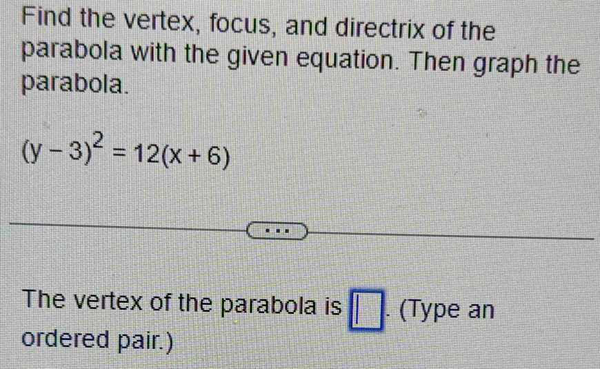 Find the vertex, focus, and directrix of the 
parabola with the given equation. Then graph the 
parabola.
(y-3)^2=12(x+6)
The vertex of the parabola is □ (Type an 
ordered pair.)