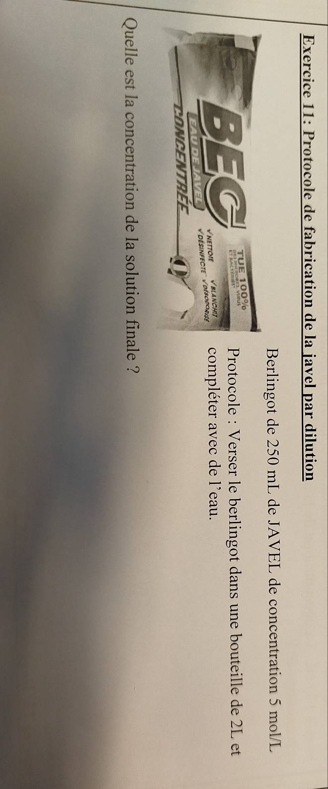 Protocole de fabrication de la javel par dilution 
Berlingot de 250 mL de JAVEL de concentration 5 mol/L
rotocole : Verser le berlingot dans une bouteille de 2L et 
ompléter avec de l'eau. 
Quelle est la concentration de la solution finale ?
