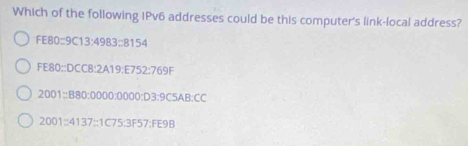 Which of the following IPv6 addresses could be this computer's link-local address?
FE80:9C13:4983:8154
FE80:DCC8:2A19:E752:769F
2001=B80:0000:0000:D3:9C5AB:CC
2001:4137:1C75:3F57:FE9B