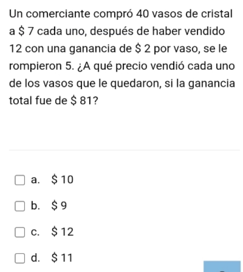 Un comerciante compró 40 vasos de cristal
a $ 7 cada uno, después de haber vendido
12 con una ganancia de $ 2 por vaso, se le
rompieron 5. ¿A qué precio vendió cada uno
de los vasos que le quedaron, si la ganancia
total fue de $ 81?
a. $ 10
b. $ 9
c. $ 12
d. $ 11