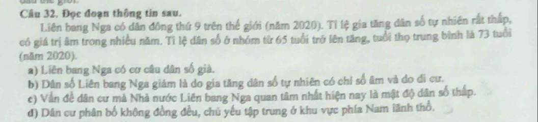 Câu 32, Đọc đoạn thông tin sau. 
Liên bang Nga có dân đông thứ 9 trên thể giới (năm 2020). Tỉ lệ gia tăng dân số tự nhiên rất thấp, 
có giá trị âm trong nhiều năm. Tí lệ dân số ở nhóm từ 65 tuổi trở lên tăng, tuổi thọ trung bình lá 73 tuổi 
(năm 2020). 
a) Liên bang Nga có cơ câu dân số già. 
b) Dân số Liên bang Nga giám là do gia tăng dân số tự nhiên có chỉ số âm và do đi cư. 
c) Vẫn đề dân cư mả Nhà nước Liên bang Nga quan tâm nhất hiện nay là mật độ dân số thấp. 
đ) Dân cư phân bố không đồng đều, chủ yếu tập trung ở khu vực phía Nam lãnh thổ.