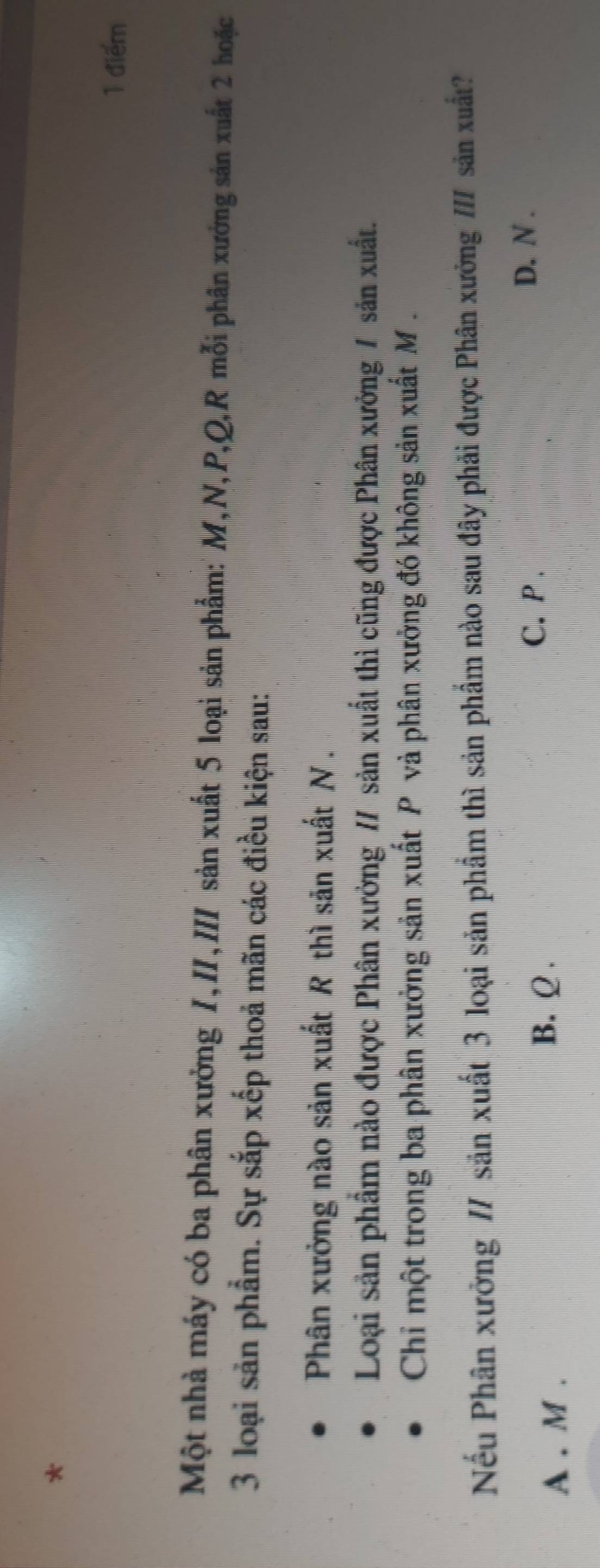 Một nhà máy có ba phân xưởng 1,II,III sản xuất 5 loại sản phẩm: M, N, P, Q, R mỗi phân xưởng sản xuất 2 hoặc
3 loại sản phẩm. Sự sắp xếp thoả mãn các điều kiện sau:
Phân xưởng nào sản xuất R thì săn xuất N.
Loại sản phẩm nào được Phân xưởng / sản xuất thì cũng được Phân xưởng 1 sản xuất.
Chỉ một trong ba phân xưởng sản xuất P và phân xưởng đó không sản xuất M.
Nếu Phân xưởng // sản xuất 3 loại sản phẩm thì sản phẩm nào sau đây phải được Phân xưởng /// sản xuất?
C. P.
D. N.
A . M.
B. Q.