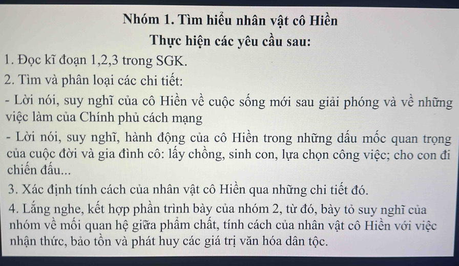 Nhóm 1. Tìm hiểu nhân vật cô Hiền 
Thực hiện các yêu cầu sau: 
1. Đọc kĩ đoạn 1, 2, 3 trong SGK. 
2. Tìm và phân loại các chi tiết: 
- Lời nói, suy nghĩ của cô Hiền về cuộc sống mới sau giải phóng và về những 
việc làm của Chính phủ cách mạng 
- Lời nói, suy nghĩ, hành động của cô Hiền trong những dấu mốc quan trọng 
của cuộc đời và gia đình cô: lấy chồng, sinh con, lựa chọn công việc; cho con đi 
chiến đấu... 
3. Xác định tính cách của nhân vật cô Hiền qua những chi tiết đó. 
4. Lắng nghe, kết hợp phần trình bày của nhóm 2, từ đó, bày tỏ suy nghĩ của 
nhóm về mối quan hệ giữa phẩm chất, tính cách của nhân vật cô Hiền với việc 
nhận thức, bảo tồn và phát huy các giá trị văn hóa dân tộc.