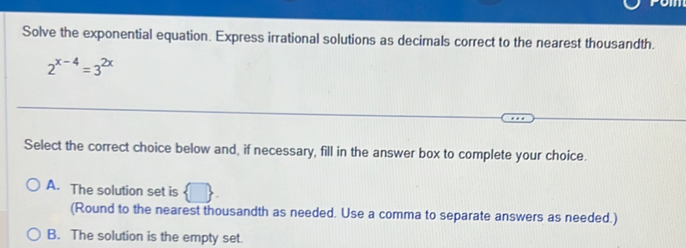 Solve the exponential equation. Express irrational solutions as decimals correct to the nearest thousandth.
2^(x-4)=3^(2x)
Select the correct choice below and, if necessary, fill in the answer box to complete your choice.
A. The solution set is
(Round to the nearest thousandth as needed. Use a comma to separate answers as needed.)
B. The solution is the empty set.