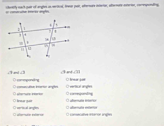 identify each pair of angles as vertical, finear pair, alternate interior, olternate exterior, corresponding.
or consecutive interior angles.
∠ 9 and ∠ 3 and ∠ 11
corresponding O linear pair
consecutive interior angles vertical angles
alterate interion corresponding
linear pair alternate Interion
vertical angles alternate exterior
alternate exterior consecutive interior angles