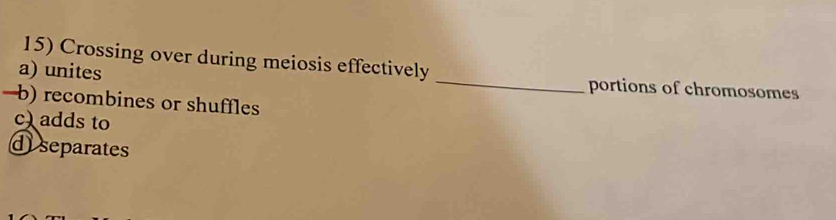 Crossing over during meiosis effectively 
a) unites _portions of chromosomes 
—b) recombines or shuffles 
c)adds to 
d separates