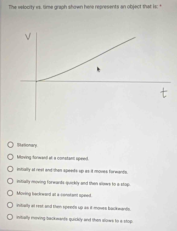 The velocity vs. time graph shown here represents an object that is: *
√
Stationary
Moving forward at a constant speed.
initially at rest and then speeds up as it moves forwards.
initially moving forwards quickly and then slows to a stop.
Moving backward at a constant speed.
initially at rest and then speeds up as it moves backwards.
initially moving backwards quickly and then slows to a stop.