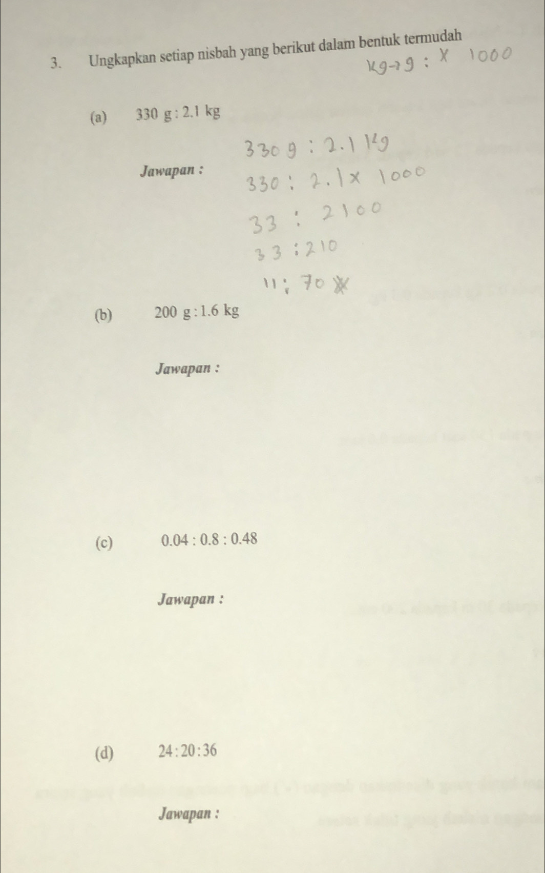 Ungkapkan setiap nisbah yang berikut dalam bentuk termudah 
(a) 330g:2.1kg
Jawapan : 
(b) 200g:1.6kg
Jawapan : 
(c) 0.04:0.8:0.48
Jawapan : 
(d) 24:20:36
Jawapan :