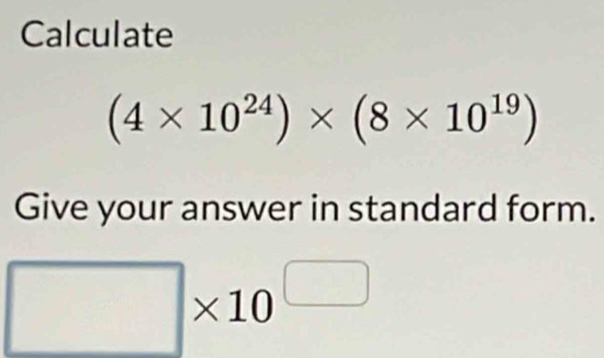 Calculate
(4* 10^(24))* (8* 10^(19))
Give your answer in standard form.
□ * 10^(□)