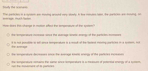 Study the scenario.
The particles in a system are moving around very slowly. A few minutes later, the particles are moving, on
average, much faster.
How does this change in motion affect the temperature of the system?
the temperature increase since the average kinetic energy of the particles increases
it is not possible to tell since temperature is a result of the fastest moving particles in a system, not
the average
the temperature decreases since the average kinetic energy of the particles increases
the temperature remains the same since temperature is a measure of potential energy of a system,
not the movement of its particles