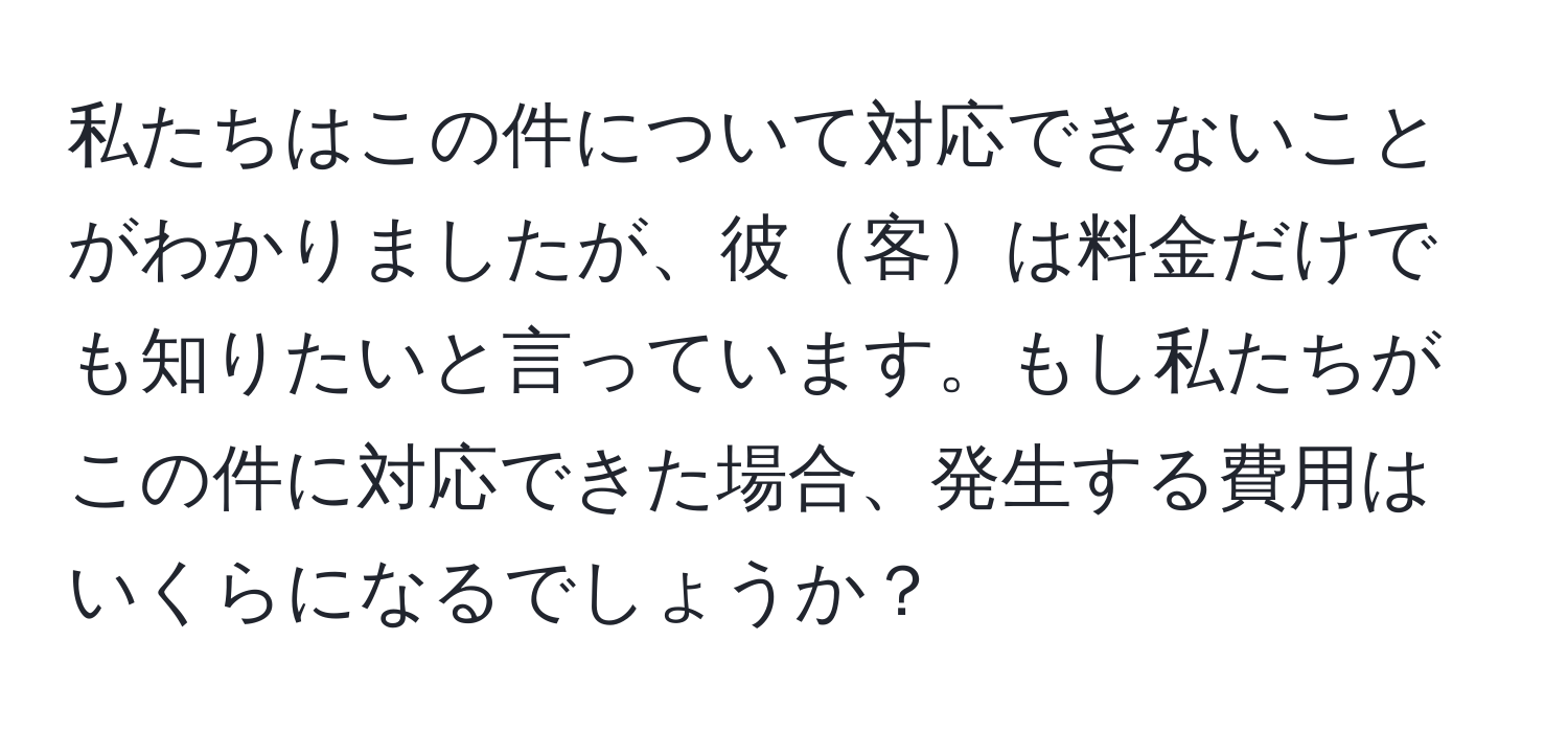 私たちはこの件について対応できないことがわかりましたが、彼客は料金だけでも知りたいと言っています。もし私たちがこの件に対応できた場合、発生する費用はいくらになるでしょうか？