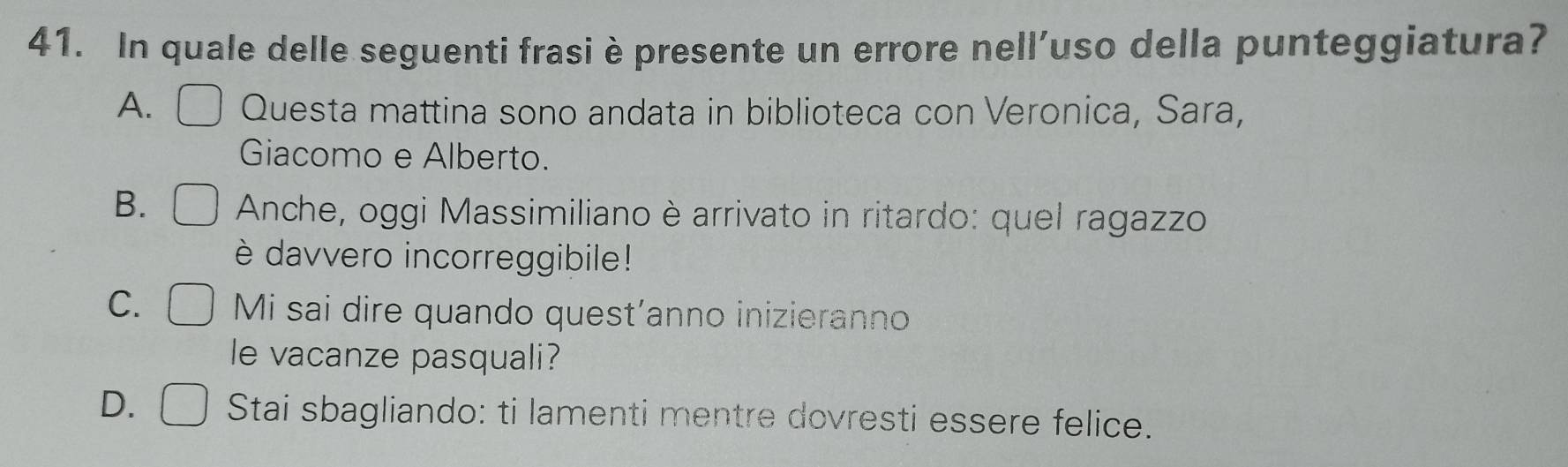 In quale delle seguenti frasi è presente un errore nell’uso della punteggiatura?
A. Questa mattina sono andata in biblioteca con Veronica, Sara,
Giacomo e Alberto.
B. ^. Anche, oggi Massimiliano è arrivato in ritardo: quel ragazzo
è davvero incorreggibile!
C. | Mi sai dire quando quest’anno inizieranno
le vacanze pasquali?
D. □ Stai sbagliando: ti lamenti mentre dovresti essere felice.