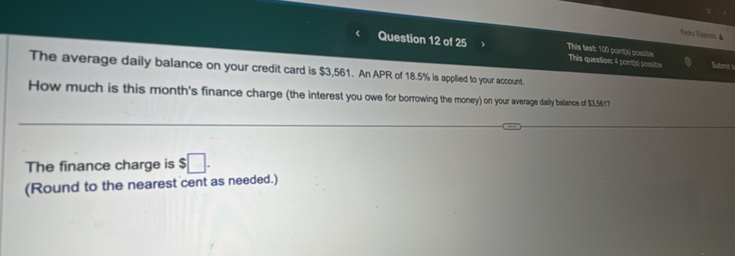 Fedro Tlatenm ▲ 
This test: 100 point(s) possible 
Question 12 of 25 This question: 4 point(s) possible Submit l 
The average daily balance on your credit card is $3,561. An APR of 18.5% is applied to your account. 
How much is this month's finance charge (the interest you owe for borrowing the money) on your average daily balance of $3.561? 
The finance charge is $□. 
(Round to the nearest cent as needed.)