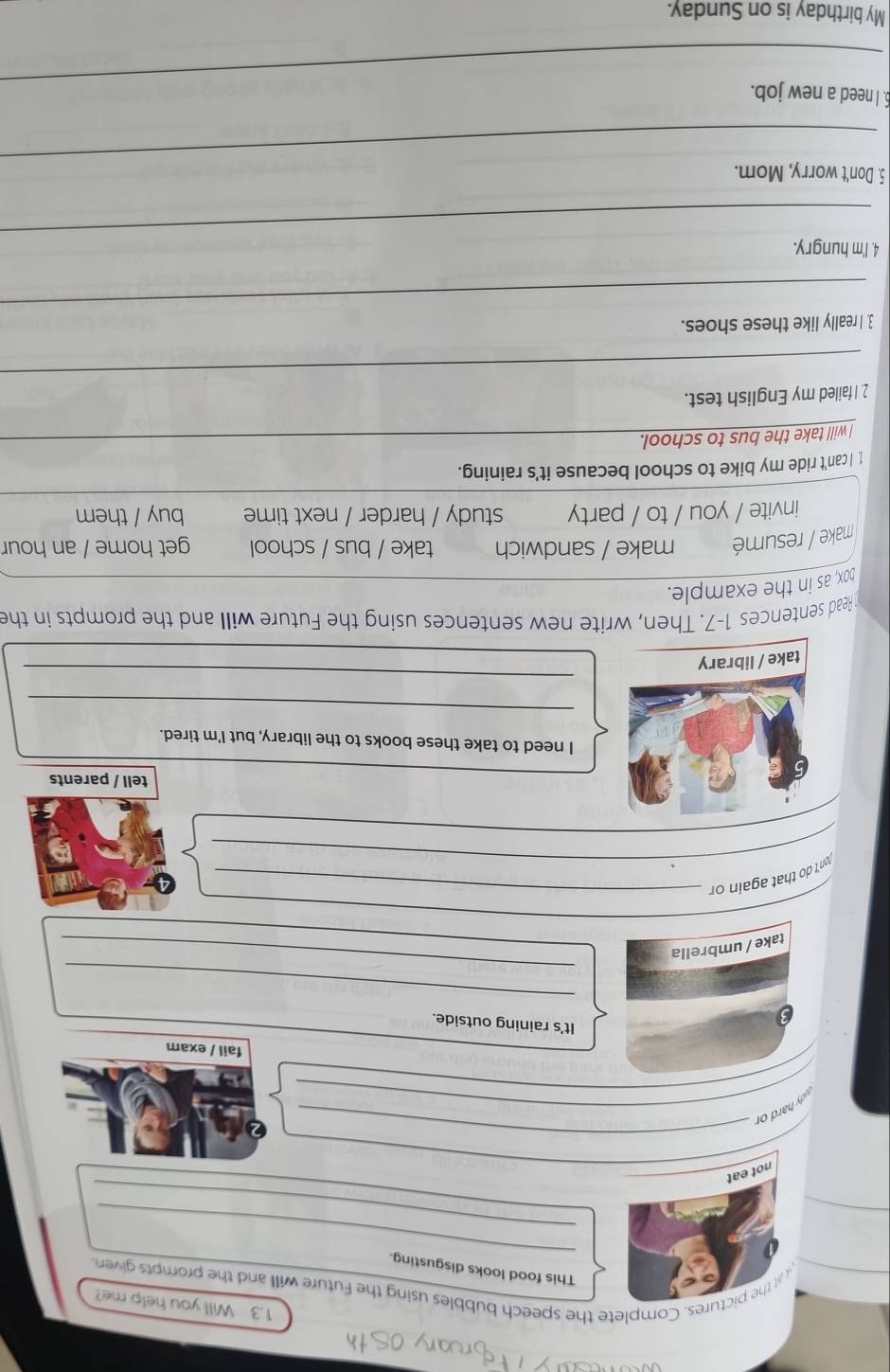 1.3 Will you help me? 
_ 
r the pictures. Complete the speech bubbles using the Future will and the prompts given 
This food looks disgusting. 
_ 
not eat 
udy hard or__ 
_ 
fail / exam 
It's raining outside. 
_ 
take / umbrella 
_ 
_ 
_ 
tn't do that again or_ 
tell / parents 
I need to take these books to the library, but I'm tired. 
_ 
_ 
Read sentences 1-7. Then, write new sentences using the Future will and the prompts in the 
pox, as in the example. 
make / resumé make / sandwich take / bus / school get home / an hour 
invite / you / to / party study / harder / next time buy / them 
_ 
1 I can't ride my bike to school because it's raining. 
I will take the bus to school. 
_ 
2. I failed my English test. 
_ 
3. I really like these shoes. 
_ 
4. I'm hungry. 
_ 
5. Don't worry, Mom. 
_ 
5. I need a new job. 
My birthday is on Sunday.