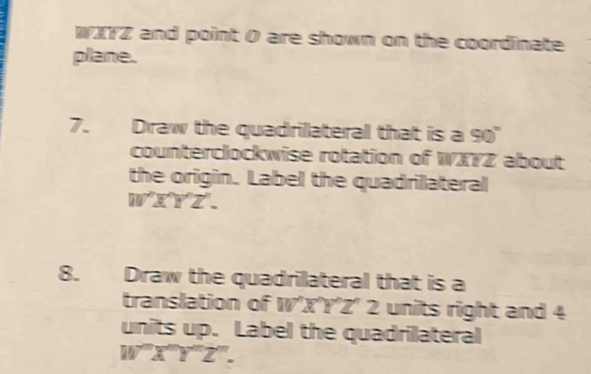 WXYZ and point 0 are shown on the coordinate
plane.
7. Draw the quadrilateral that is a 90°
counterclockwise rotation of WXYZ about
the origin. Label the quadrilateral
W'Z'Y'Z''. 
8. Draw the quadrilateral that is a
translation of W'X'Y'Z' 2 units right and 4
units up. Label the quadrilateral
W'prime Z'prime Y'prime Z'prime .