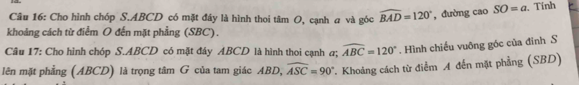 Cho hình chóp S. ABCD có mặt đáy là hình thoi tâm O, cạnh a và góc widehat BAD=120° , đường cao SO=a. Tính 
khoảng cách từ điểm O đến mặt phẳng (SBC). 
Câu 17: Cho hình chóp S. ABCD có mặt đáy ABCD là hình thoi cạnh a; widehat ABC=120°. Hình chiếu vuông góc của đỉnh S 
lên mặt phẳng (ABCD) là trọng tâm G của tam giác ABD, widehat ASC=90°. Khoảng cách từ điểm A đến mặt phẳng (SBD)