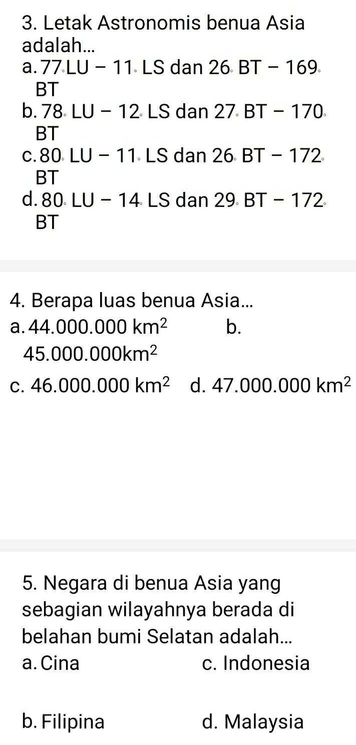 Letak Astronomis benua Asia
adalah...
a. 77.LU-11.LS dan 26.BT-169. 
BT
b. 78 LU-12 。 L C dan 27.BT-170.
BT
c. 80 LU-11.LS dan 26.BT-172
BT
d. 80.LU-14.LS dan 29.BT-172
BT
4. Berapa luas benua Asia...
a. 44.000.000km^2 b.
45.000.000km^2
C. 46.000.000km^2 d. 47.000.000km^2
5. Negara di benua Asia yang
sebagian wilayahnya berada di
belahan bumi Selatan adalah...
a. Cina c. Indonesia
b. Filipina d. Malaysia