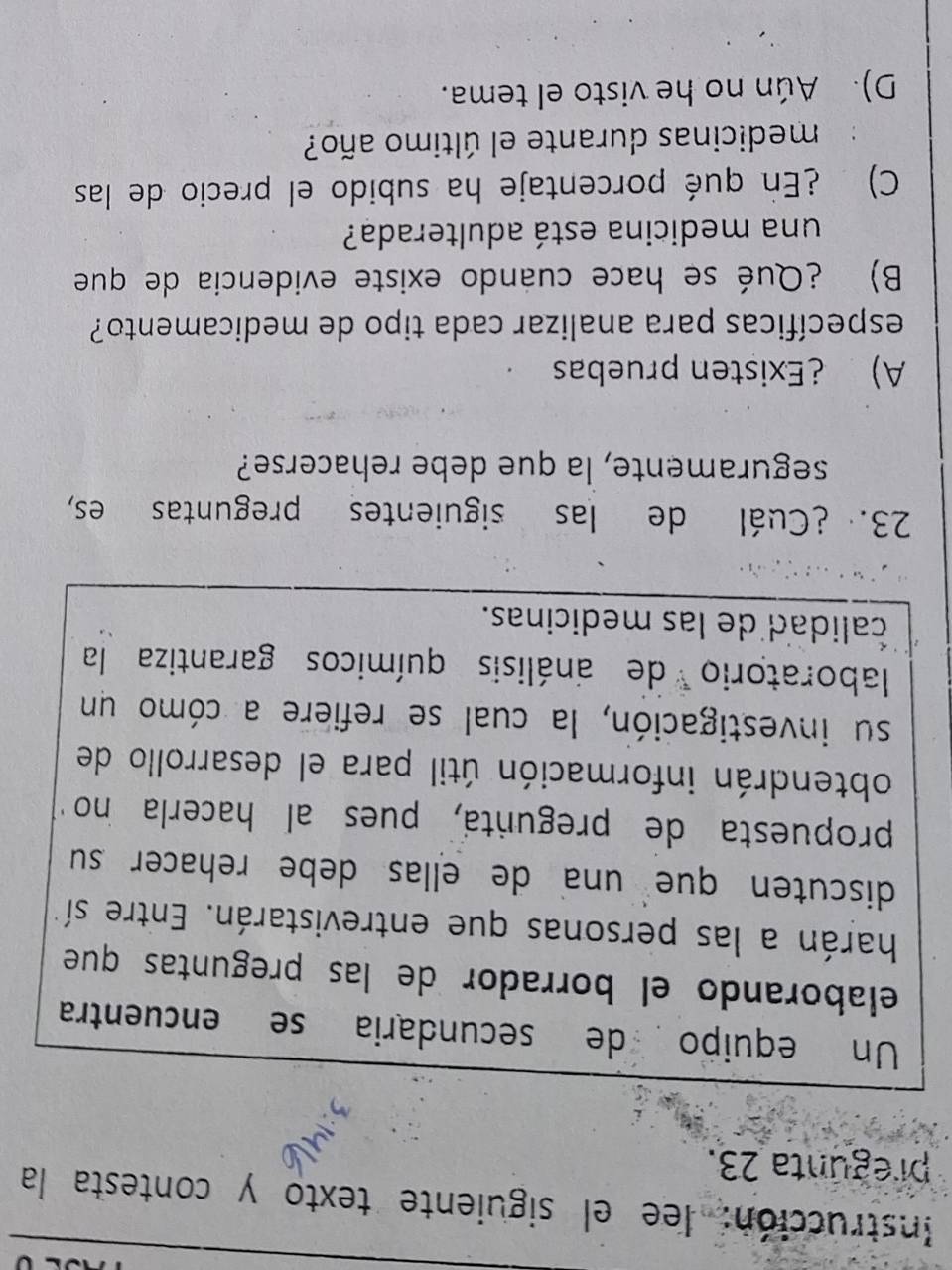 Instrucción: lee el siguiente texto y contesta la
pregunta 23.
Un equipo de secundaria se encuentra
elaborando el borrador de las preguntas que
harán a las personas que entrevistarán. Entre sí
discuten que una de ellas debe rehacer su
propuesta de pregunta, pues al hacerla no
obtendrán información útil para el desarrollo de
su investigación, la cual se refiere a cómo un
laboratorio de análisis químicos garantiza la
calidad de las medicinas.
23. ¿Cuál de las siguientes preguntas es,
seguramente, la que debe rehacerse?
A) ¿Existen pruebas
específicas para analizar cada tipo de medicamento?
B) ¿Qué se hace cuando existe evidencia de que
una medicina está adulterada?
C) ¿En qué porcentaje ha subido el precio de las
medicinas durante el último año?
D). Aún no he visto el tema.