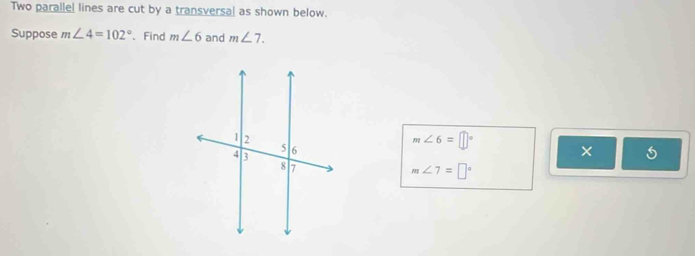 Two parallel lines are cut by a transversal as shown below. 
Suppose m∠ 4=102° 、Find m∠ 6 and m∠ 7.
m∠ 6=□°
×
m∠ 7=□°