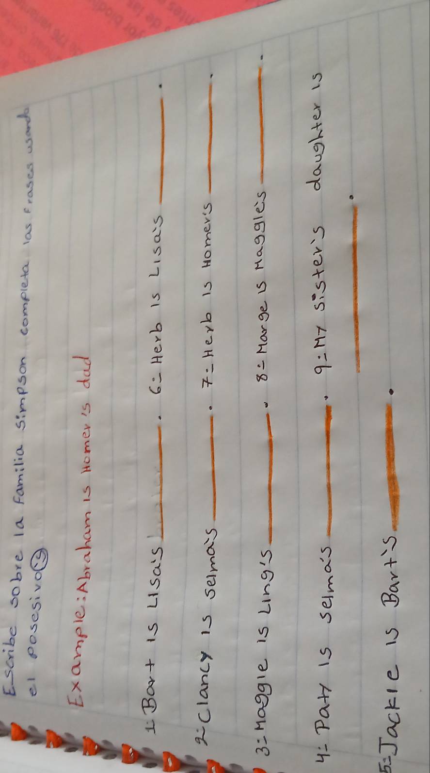 Escribe sobre la familia simpson completa las frases wsands 
el posesivo 
Example:Abraham is Homer's dad 
I Bart is Lisa's_ 6- Herb is Lisa's _a 
aclancy is selma's _ 7- Herb is Homer's_ 
3 =Haggle is Ling's _8= Marge is Haggle's_ 
y: Pa+y is selma's _9:My sister's daughter is 
_a 
5: Jackle is Bart's_