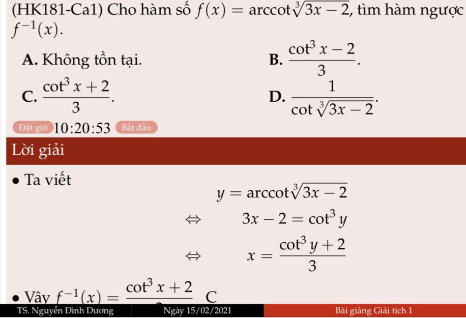 (HK181-Ca1) Cho hàm số f(x)=arccot sqrt[3](3x-2) , tìm hàm ngược
f^(-1)(x).
A. Không tồn tại. B.  (cot^3x-2)/3 .
C.  (cot^3x+2)/3 .  1/cot sqrt[3](3x-2) . 
D.
Đặt giờ 10:20:53 Bắt đầu
Lời giải
Ta viết
y=arccos sqrt[3](3x-2)
3x-2=cot^3y
x= (cot^3y+2)/3 
Vây f^(-1)(x)=frac cot^3x+2 ^circ  C
TS. Nguyễn Đình Dương Ngày 15/02/2021 Bài giảng Giải tích 1