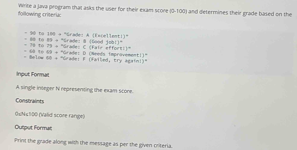 Write a Java program that asks the user for their exam score (0-100) and determines their grade based on the 
following criteria:
- 90 to 100 → " "Grade: A (Excellent!)"
- 80 to 89 → "Grade: B (Good job!)"
- 70 to 79 → "Grade: C (Fair effort!)"
- 68 to 69 + "Grade: D (Needs improvement!)" 
- Below 60 → "Grade: F (Failed, try again!)" 
Input Format 
A single integer N representing the exam score. 
Constraints
0≤N≤100 (Valid score range) 
Output Format 
Print the grade along with the message as per the given criteria.