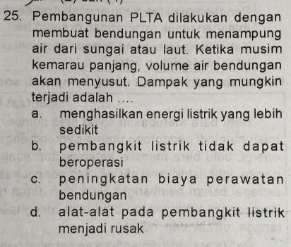 Pembangunan PLTA dilakukan dengan
membuat bendungan untuk menampung 
air dari sungai atau laut. Ketika musim
kemarau panjang, volume air bendungan
akan menyusut. Dampak yang mungkin
terjadi adalah ....
a. menghasilkan energi listrik yang lebih
sedikit
b. pembangkit listrik tidak dapat
beroperasi
c. peningkatan biaya perawatan
bendungan
d. alat-alat pada pembangkit listrik
menjadi rusak