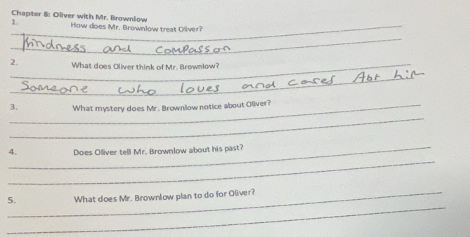 Chapter 8: Oliver with Mr. Brownlow 
_ 
1. _How does Mr. Brownlow treat Oliver? 
_ 
2._ What does Oliver think of Mr. Brownlow? 
_ 
_3. What mystery does Mr. Brownlow notice about Oliver? 
_ 
_ 
_ 
4. Does Oliver tell Mr. Brownlow about his past? 
_ 
_5. What does Mr. Brownlow plan to do for Oliver?