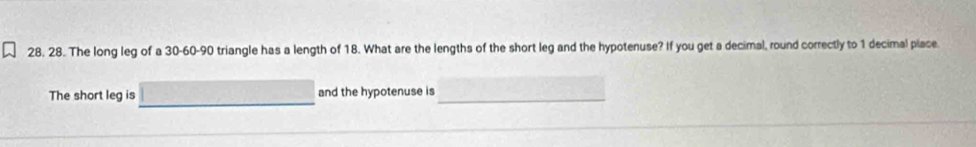 The long leg of a 30 - 60 - 90 triangle has a length of 18. What are the lengths of the short leg and the hypotenuse? If you get a decimal, round correctly to 1 decimal piace. 
The short leg is and the hypotenuse is_