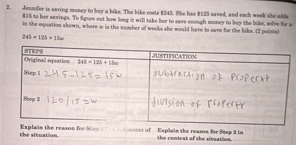 Jennifer is saving money to buy a bike. The bike costs $245. She has $125 saved, and each week she adds
$15 to her savings. To figure out how long it will take her to save enough money to buy the bike, solve for m
in the equation shown, where ω is the number of weeks she would have to save for the bike. (2 points)
245=125+15w
he reason for Step 1 ttecontext of   Explain the reason for Step 2 in
the situation. the context of the situation.