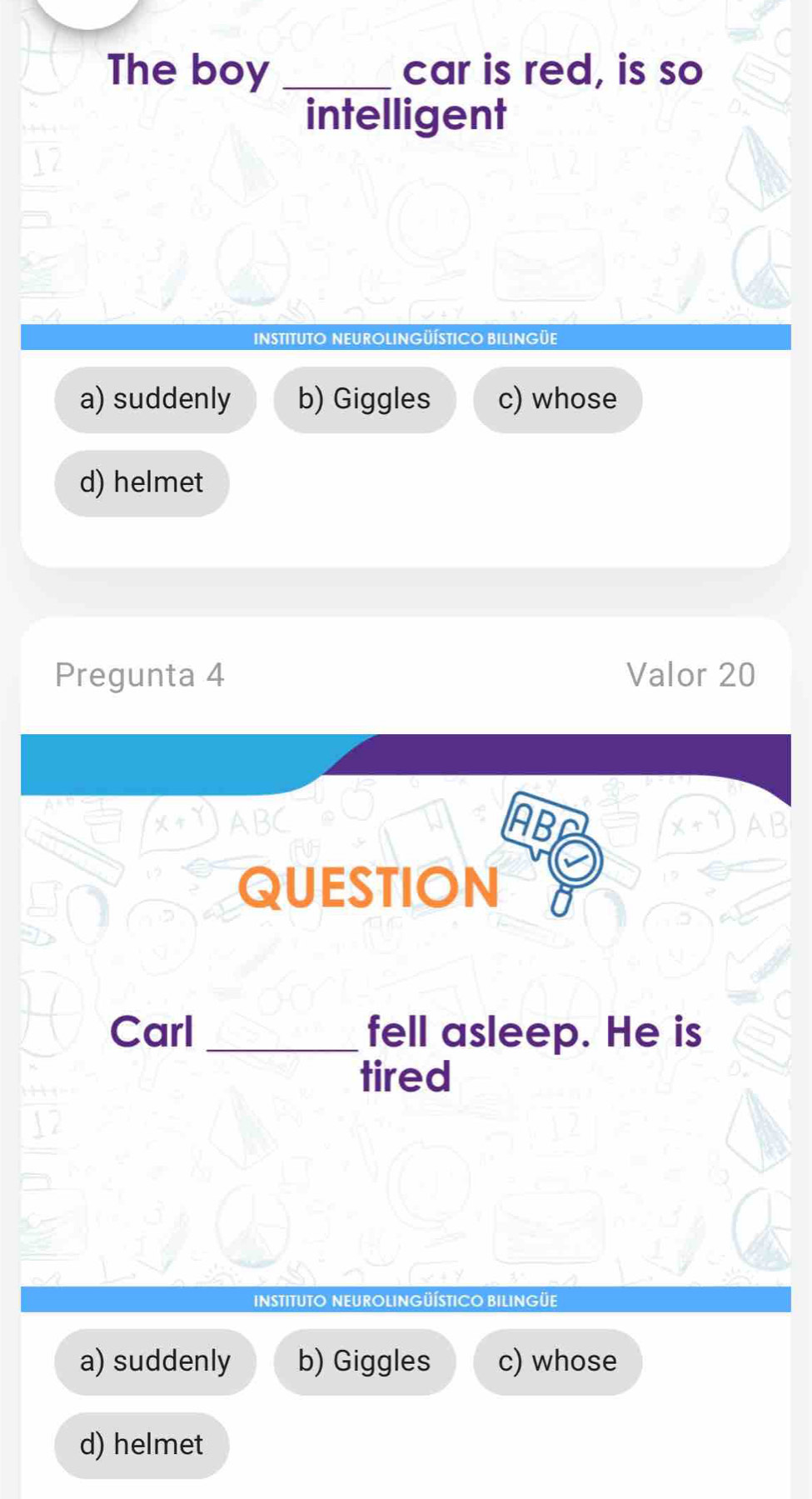 The boy _car is red, is so
intelligent
INSTITUTO NEUROLINGÜÍTICO BILINGÜE
a) suddenly b) Giggles c) whose
d) helmet
Pregunta 4 Valor 20
AB

QUESTION 
Carl _fell asleep. He is
tired
INSTITUTO NEUROLINGÜÍSTICO BILIN
a) suddenly b) Giggles c) whose
d) helmet