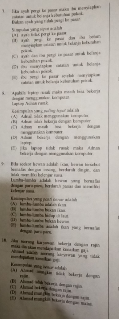 Jika ayah pergi ke pasar maka ibu menyiapkan
catatan untuk belanja kebutuhan pokek.
Bukan ayah yang tidak pergi ke pasar
Simpulan yang tepar adalah
(A) ayah tidak pergi ke pasar
(B) ayah pergi ke pasar dan ibu belum
menyiapkan catatan untuk belanja kebutuhan
pokok.
(C) ayah dan ibu pergi ke pasar untuk belanja
kebutuhan pokok.
(D) ibu menyiapkan catatan untuk belanja
kebutuhan pokok.
(E) ibu pergi ke pasar setelah menyiapkan
catatan untuk belanja kebutuhan pokok.
8. Apabila laptop rusak maka masih bisa bekerja
dengan menggunakan komputer
Laptop Adnan rusak.
Kesimpulan yang paling tepot adalah
(A) Adnan tidak menggunakan komputer
(B) Adnan tidak bekerja dengan komputer
(C) Adnan masih bisa bekerja dengan
menggunakan komputer
(D) Adnan bekerja dengan menggunakan
laptop.
(E) jika laptop tidak rusak maka Adnan
bekerja dengan menggunakan komputer
9. Bila seekor hewan adalah ikan, hewan tersebut
bernafas dengan insang, berdarah dingin, dan
tidak memiliki kelenjar susu
Lumba-lumba adalah hewan yang bernafas
dengan paru-paru, berdarah panas dan memiliki
kelenjar susu
Kesimpulan yang posti benar adalah
A) lumba-lumba adalah ikan
(B) lumba-lumba bukan ikan.
(C) lumba-lumba hidup di laut.
(D) fumba-lumba bukan hewan.
(E) lumba-lumba adalah ikan yang bernafas
dengan paru-paru.
10. Jika seorang karyawan bekerja dengan rajin
maka dia akan mendapatkan kenaikan gaji.
Ahmad adalah seorang karyawan yang ticlak
mendapatkan kenaikan gaji.
Kesimpulan yang benor adalah
(A) Ahmad mungkin tidak bekerja dengan
rajin
(B) Ahmad tidak bekerja dengan rajin.
(C) Ahmad bekerja dengan rajin
(D) Ahmad mungkin bekerja dengan rajin.
(E) Ahmad mungkin bekerja dengan malas