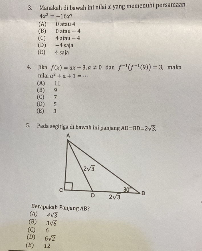 Manakah di bawah ini nilai x yang memenuhi persamaan
4x^2=-16x
(A) 0 atau 4
(B) 0 atau - 4
(C) 4 atau - 4
(D) −4 saja
(E) 4 saja
4. Jika f(x)=ax+3,a!= 0 dan f^(-1)(f^(-1)(9))=3 , maka
nilai a^2+a+1=·s
(A) 11
(B) 9
(C) 7
(D) 5
(E) 3
5. Pada segitiga di bawah ini panjang AD=BD=2sqrt(3),
Berapakah Panjang AB?
(A) 4sqrt(3)
(B) 3sqrt(6)
(C) 6
(D) 6sqrt(2)
(E) 12