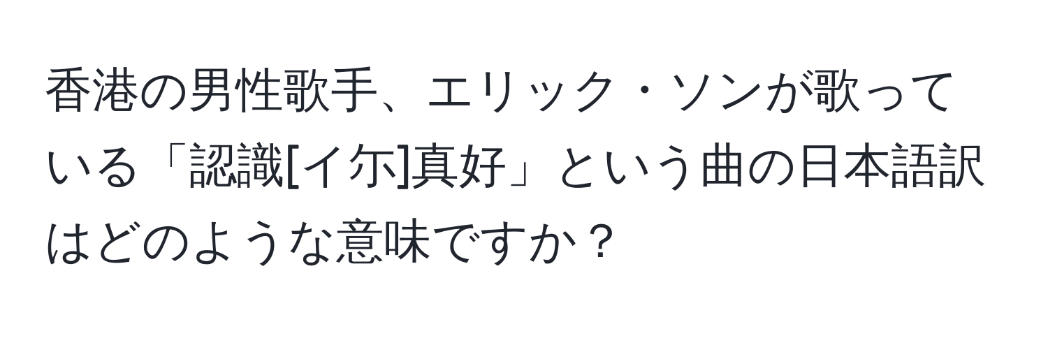 香港の男性歌手、エリック・ソンが歌っている「認識[イ尓]真好」という曲の日本語訳はどのような意味ですか？