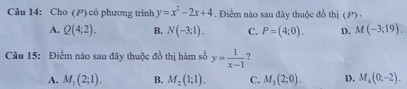 Cho (P) có phương trình y=x^2-2x+4. Điểm nào sau đây thuộc đồ thị (P) .
A. Q(4;2). B. N(-3;1). C. P=(4;0). D. M(-3;19). 
Câu 15: Điểm nào sau đây thuộc đồ thị hàm số y= 1/x-1  ?
A. M_1(2;1). B. M_2(1;1). C. M_3(2;0). D. M_4(0;-2).