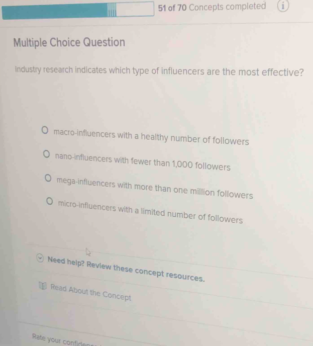 of 70 Concepts completed 1
Multiple Choice Question
industry research indicates which type of influencers are the most effective?
macro-influencers with a healthy number of followers
nano-influencers with fewer than 1,000 followers
mega-influencers with more than one million followers
micro-influencers with a limited number of followers
Need help? Review these concept resources.
Read About the Concept
Rate your confiren