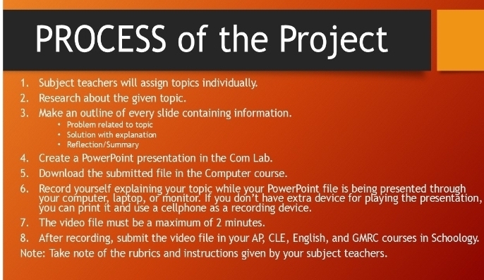 PROCESS of the Project 
1. Subject teachers will assign topics individually. 
2. Research about the given topic. 
3. Make an outline of every slide containing information. 
Problem related to topic 
Solution with explanation 
Reflection/Summary 
4. Create a PowerPoint presentation in the Com Lab. 
5. Download the submitted file in the Computer course. 
6. Record yourself explaining your topic while your PowerPoint file is being presented through 
your computer, laptop, or monitor. If you don’t have extra device for playing the presentation, 
you can print it and use a cellphone as a recording device. 
7. The video file must be a maximum of 2 minutes. 
8. After recording, submit the video file in your AP CLE, English, and GMRC courses in Schoology. 
Note: Take note of the rubrics and instructions given by your subject teachers.