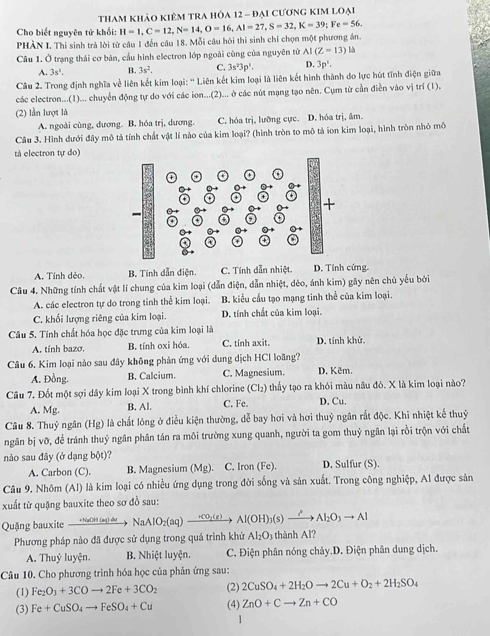 thAM khảO KIÊM TRA HÓA 12 - đẠi cươnG KIM lOẠi
Cho biết nguyên tử khối: H=1,C=12,N=14,O=16,Al=27,S=32,K=39;Fe=56.
PHÀN I. Thi sinh trả lời từ câu 1 đến câu 18. Mỗi câu hỏi thi sinh chỉ chọn một phương án.
Câu 1. Ở trạng thái cơ bản, cấu hình electron lớp ngoài cùng của nguyên tử AI(Z=13)la
A. 3s^1.
B. 3s^2.
C. 3s^23p^1. D. 3p'.
Câu 2. Trong định nghĩa về liên kết kim loại: “ Liên kết kim loại là liên kết hình thành do lực hút tĩnh điện giữa
các electron...(1)... chuyển động tự do với các ion...(2)... ở các nút mạng tạo nên. Cụm từ cần điền vào vị trí (1),
(2) lần lượt là
A. ngoài cùng, dương. B. hóa trị, dương. C. hóa trị, lưỡng cực. D. hóa trị, âm.
Câu 3. Hình dưới đây mô tả tính chất vật lí nào của kim loại? (hình tròn to mô tả ion kim loại, hình tròn nhỏ mô
tả electron tự do)
A. Tính dẻo. B. Tính dẫn điện. C. Tính dẫn nhiệt. D. Tính cứng.
Câu 4. Những tính chất vật lí chung của kim loại (dẫn điện, dẫn nhiệt, dẻo, ánh kim) gây nên chủ yếu bởi
A. các electron tự do trong tinh thể kim loại. B. kiểu cấu tạo mạng tinh thể của kim loại.
C. khối lượng riêng của kim loại. D. tính chất của kim loại.
Câu 5. Tính chất hóa học đặc trưng của kim loại là
A. tính bazơ. B. tính oxi hóa. C. tính axit. D. tính khử.
Câu 6. Kim loại nào sau đây không phản ứng với dung dịch HCl loãng?
A. Đồng. B. Calcium. C. Magnesium. D. Kẽm.
Câu 7. Đốt một sợi dây kim loại X trong bình khí chlorine (Cl₂) thấy tạo ra khói màu nâu đỏ. X là kim loại nào?
A. Mg. B. Al. C. Fe.
D. Cu.
Câu 8. Thuỷ ngân (Hg) là chất lỏng ở điều kiện thường, dễ bay hơi và hơi thuỷ ngân rất độc. Khi nhiệt kế thuỷ
ngân bị vỡ, đề tránh thuỷ ngân phân tán ra môi trường xung quanh, người ta gom thuỷ ngân lại rồi trộn với chất
nào sau đây (ở dạng bột)?
A. Carbon (C). B. Magnesium (Mg). C. Iron (Fe). D. Sulfur (S).
Câu 9. Nhôm (Al) là kim loại có nhiều ứng dụng trong đời sống và sản xuất. Trong công nghiệp, Al được sản
xuất từ quặng bauxite theo sơ đồ sau:
Quặng bauxite xrightarrow +NaOH(aq)duNaAlO_2(aq)xrightarrow +CO_2(g)Al(OH)_3(s)xrightarrow i^0to Al_2O_3to Al
Phương pháp nào đã được sử dụng trong quá trình khử Al_2O_3 thành Al?
A. Thuỷ luyện.  B. Nhiệt luyện.  C. Điện phân nóng chảy.D. Điện phân dung dịch.
Câu 10. Cho phương trình hóa học của phản ứng sau:
(1) Fe_2O_3+3COto 2Fe+3CO_2 (2) 2CuSO_4+2H_2Oto 2Cu+O_2+2H_2SO_4
(3) Fe+CuSO_4to FeSO_4+Cu (4) ZnO+Cto Zn+CO
1