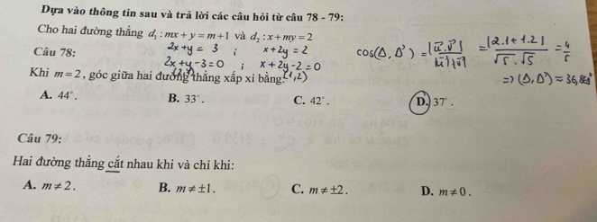 Dựa vào thông tin sau và trã lời các câu hỏi từ câu 78 - 79:
Cho hai đường thẳng :mx+y=m+1 và d_2:x+my=2
Câu 78:.0^3
x+2
Khi m=2 , góc giữa hai đường t
A. 44°. B. 33°. C. 42°. D. 37°. 
Câu 79:
Hai đường thắng cắt nhau khi và chỉ khi:
A. m!= 2. B. m!= ± 1. C. m!= ± 2. D. m!= 0.