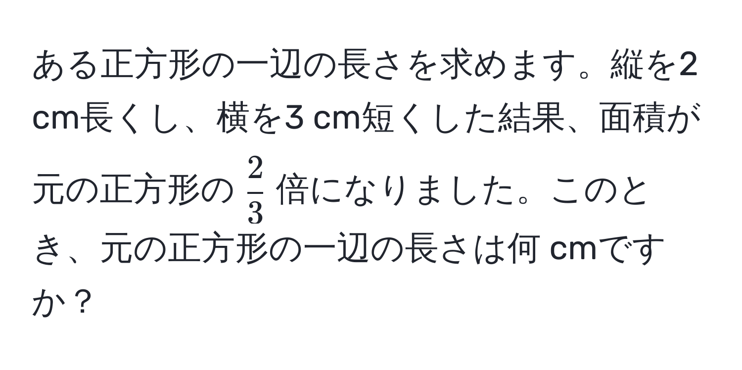 ある正方形の一辺の長さを求めます。縦を2 cm長くし、横を3 cm短くした結果、面積が元の正方形の$ 2/3 $倍になりました。このとき、元の正方形の一辺の長さは何 cmですか？