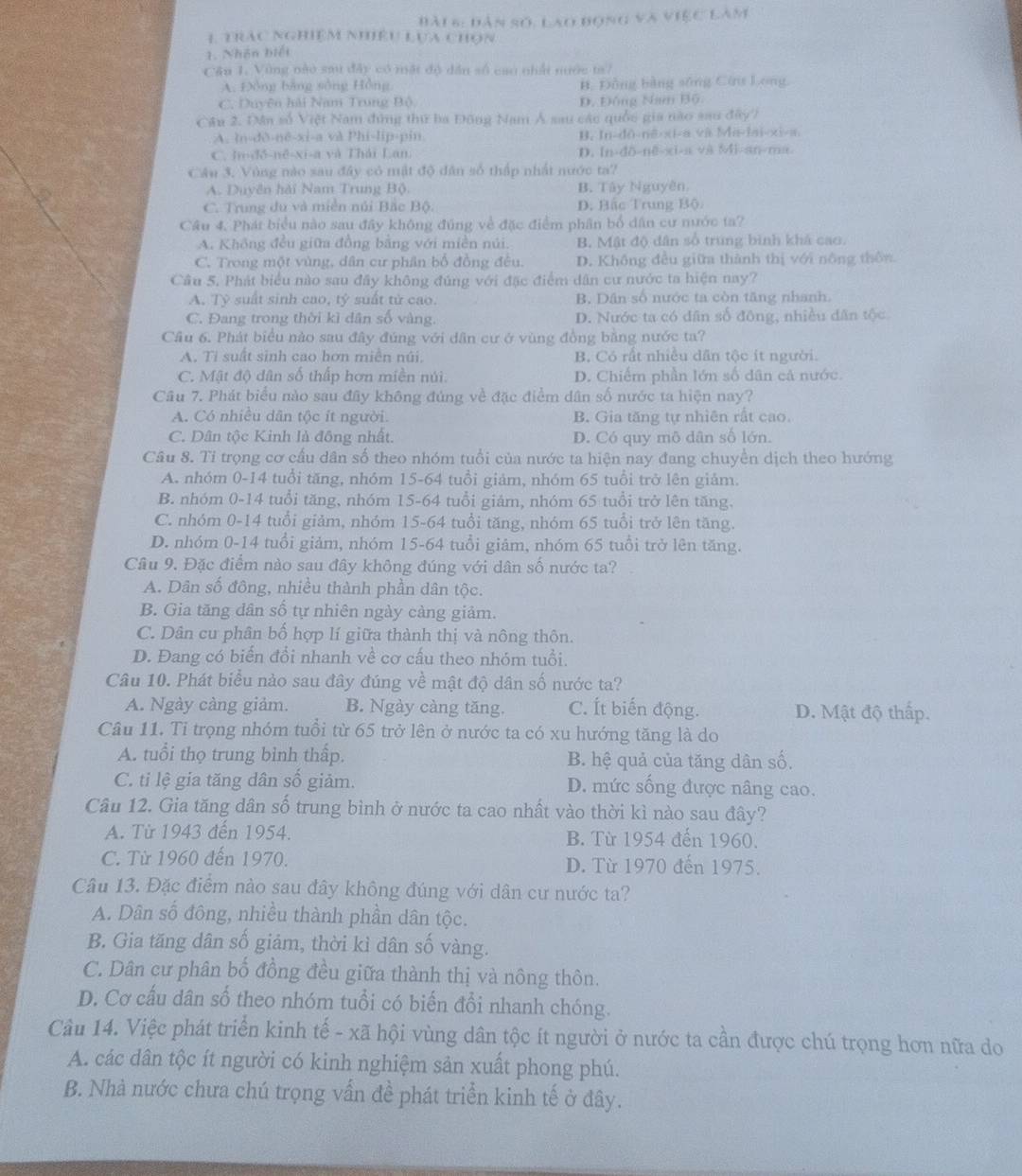 Đài 6: Dân số, Lao đọng và việc Làm
1 trác nghiệm nhiêu Lựa chọn
1. Nhân biết
Câu 1. Vùng nào sau đây có mặt độ dân số cao nhất nước ta7
A. Đồng bằng sông Hồng B. Đồng bằng sông Cứ Long
C. Duyện hải Nam Trung Bộ Đ. Đông Nam Bộ.
Câu 2. Da số Việt Nam đứng thứ ba Đông Nam Á sau các quốc gia nào sau đây)
A. ln-dð-nē-xi-a và Phi-lip-pin B. In-dô-nê-xi-a và Ma-lai-xi-a.
C. In-đô-nê-xi-a và Thái Lan. D. ln-dδ-nē-xi-a và Mi-an-ma
Câu 3. Vùng nào sau đây có mật độ dân số thập nhất nước ta?
A. Duyên hải Nam Trung Bộ. B. Tây Nguyên.
C. Trung du và miền núi Bắc Bộ. D. Bắc Trung Bộ
Câu 4. Phát biểu nào sau đây không đúng về đặc điểm phân bố dân cư nước ta?
A. Không đều giữa đồng bằng với miền núi. B. Mật độ dân số trung bình khá cao.
C. Trong một vùng, dân cư phân bố đồng đều. D. Không đều giữa thành thị với nông thôn
Câu 5. Phát biểu nào sau đây không đúng với đặc điểm dân cư nước ta hiện nay?
A. Tỷ suất sinh cao, ty suất tử cao. B. Dân số nước ta còn tăng nhanh.
C. Đang trong thời kì dân số vàng. D. Nước ta có dân số đông, nhiều dân tộc
Cầu 6. Phát biểu nào sau đây đúng với dân cư ở vùng đồng bằng nước ta?
A. Ti suất sinh cao hơn miền núi B. Có rất nhiều dân tộc ít người.
C. Mật độ dân số thấp hơn miền núi D. Chiếm phần lớn số dân cả nước.
Câu 7. Phát biểu nào sau đây không đúng về đặc điểm dân số nước ta hiện nay?
A. Có nhiều dân tộc ít người. B. Gia tăng tự nhiên rất cao.
C. Dân tộc Kinh là đồng nhất. D. Có quy mô dân số lớn.
Câu 8. Tỉ trọng cơ cấu dân số theo nhóm tuổi của nước ta hiện nay đang chuyền dịch theo hướng
A. nhóm 0-14 tuổi tăng, nhóm 15-64 tuổi giảm, nhóm 65 tuổi trở lên giảm.
B. nhóm 0-14 tuổi tăng, nhóm 15-64 tuổi giám, nhóm 65 tuổi trở lên tăng.
C. nhóm 0-14 tuổi giảm, nhóm 15-64 tuổi tăng, nhóm 65 tuổi trở lên tăng.
D. nhóm 0-14 tuổi giảm, nhóm 15-64 tuổi giâm, nhóm 65 tuổi trở lên tăng.
Câu 9. Đặc điểm nào sau đây không đúng với dân số nước ta?
A. Dân số đông, nhiều thành phần dân tộc.
B. Gia tăng dân số tự nhiên ngày càng giảm.
C. Dân cu phân bố hợp lí giữa thành thị và nông thôn.
D. Đang có biển đổi nhanh về cơ cấu theo nhóm tuổi.
Câu 10. Phát biểu nào sau đây đúng về mật độ dân số nước ta?
A. Ngày càng giảm. B. Ngày càng tăng. C. Ít biến động. D. Mật độ thấp.
Câu 11. Tỉ trọng nhóm tuổi từ 65 trở lên ở nước ta có xu hướng tăng là do
A. tuổi thọ trung bình thấp. B. hệ quả của tăng dân số.
C. ti lệ gia tăng dân số giảm. D. mức sống được nâng cao.
Câu 12. Gia tăng dân số trung bình ở nước ta cao nhất vào thời kì nào sau đây?
A. Từ 1943 đến 1954. B. Từ 1954 đến 1960.
C. Từ 1960 đến 1970. D. Từ 1970 đến 1975.
Câu 13. Đặc điểm nào sau đây không đúng với dân cư nước ta?
A. Dân số đông, nhiều thành phần dân tộc.
B. Gia tăng dân số giảm, thời kì dân số vàng.
C. Dân cư phân bố đồng đều giữa thành thị và nông thôn.
D. Cơ cấu dân số theo nhóm tuổi có biến đổi nhanh chóng.
Câu 14. Việc phát triển kinh tế - xã hội vùng dân tộc ít người ở nước ta cần được chú trọng hơn nữa do
A. các dân tộc ít người có kinh nghiệm sản xuất phong phú.
B. Nhà nước chưa chú trọng vấn đề phát triển kinh tế ở đây.