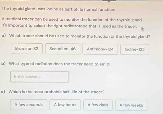 The thyroid gland uses iodine as part of its normal function.
A medical tracer can be used to monitor the function of the thyroid gland.
It's important to select the right radioisotope that is used as the tracer.
a) Which tracer should be used to monitor the function of the thyroid gland?
Bromine- 82 Scandium- 46 Antimony- 124 Iodine- 123
b) What type of radiation does the tracer need to emit?
Enter answer...
c) Which is the most probable half-life of the tracer?
A few seconds A few hours A few days A few weeks