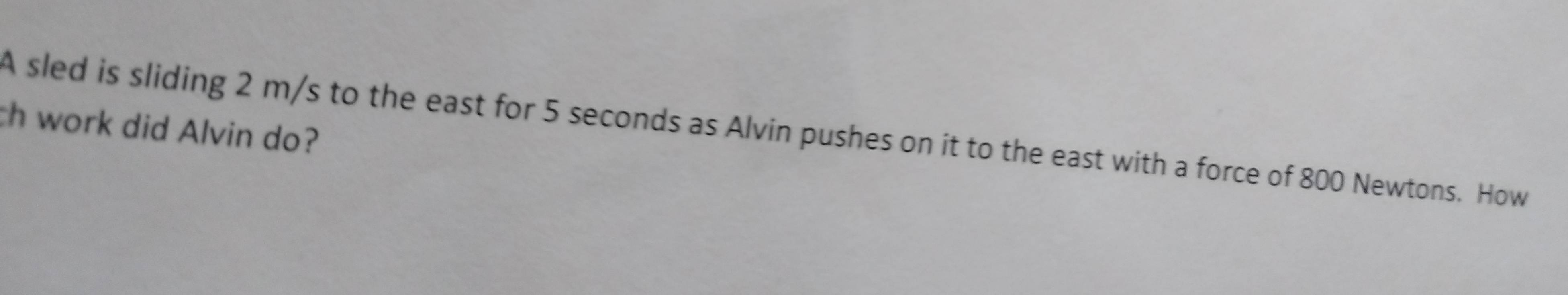 th work did Alvin do? 
A sled is sliding 2 m/s to the east for 5 seconds as Alvin pushes on it to the east with a force of 800 Newtons. How