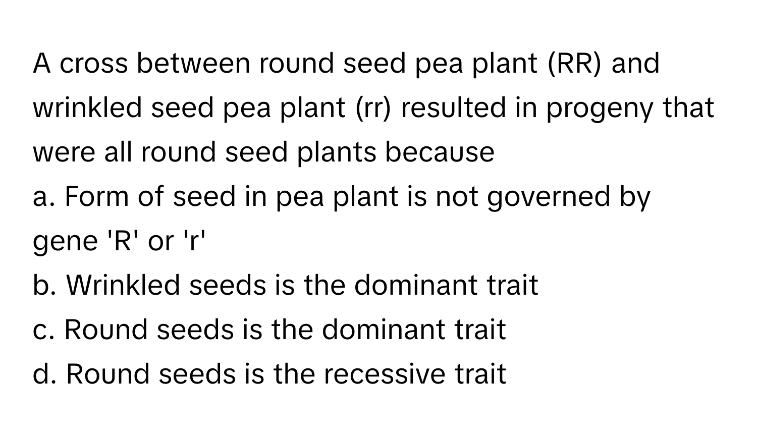 A cross between round seed pea plant (RR) and wrinkled seed pea plant (rr) resulted in progeny that were all round seed plants because 

a. Form of seed in pea plant is not governed by gene 'R' or 'r' 
b. Wrinkled seeds is the dominant trait 
c. Round seeds is the dominant trait 
d. Round seeds is the recessive trait