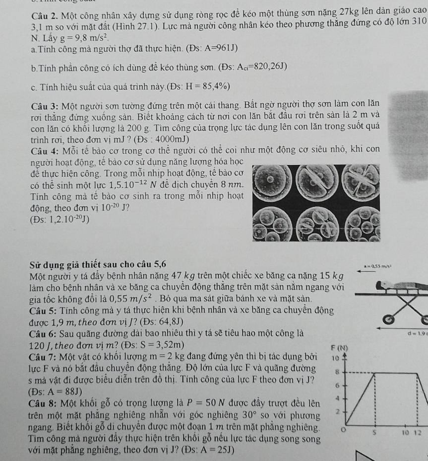 Một công nhân xây dựng sử dụng ròng rọc để kéo một thùng sơn nặng 27kg lên dàn giáo cao
3,1 m so với mặt đất (Hình 27.1). Lực mà người công nhân kéo theo phương thẳng đứng có độ lớn 310
N. Lấy g=9,8m/s^2.
a Tính công mà người thợ đã thực hiện. (Đs: A=961J)
b.Tính phần công có ích dùng để kéo thùng sơn. (Đs: A_ci=820,26J)
c. Tính hiệu suất của quá trình này.(Đs: H=85,4% )
Câu 3: Một người sơn tường đứng trên một cái thang. Bất ngờ người thợ sơn làm con lăn
rơi thắng đứng xuống sản. Biết khoảng cách từ nơi con lăn bắt đầu rơi trên sàn là 2 m và
con lăn có khối lượng là 200 g. Tìm công của trọng lực tác dụng lên con lăn trong suốt quá
trinh rơi, theo đơn vị mJ ? (Đs : 4000mJ)
Câu 4: Mỗi tế bào cơ trong cơ thể người có thể coi như một động cơ siêu nhỏ, khi con
người hoạt động, tế bào cơ sử dụng năng lượng hóa học
để thực hiện công. Trong mỗi nhịp hoạt động, tế bào cơ
có thể sinh một lực 1,5.10^(-12)N ể dịch chuyển 8 nm
Tính công mà tế bào cơ sinh ra trong mỗi nhịp hoạ
động, theo đơn vị 10^(-20)J ?
(Đs: 1,2.10^(-20)J)
Sử dụng giả thiết sau cho câu 5,6
a=0.55n
Một người y tá đầy bệnh nhân nặng 47 kg trên một chiếc xe băng ca nặng 15 kg
làm cho bệnh nhân và xe băng ca chuyền động thắng trên mặt sản nằm ngang với
gia tốc không đổi là 0,55m/s^2. Bỏ qua ma sát giữa bánh xe và mặt sản.
Câu 5: Tính công mà y tá thực hiện khi bệnh nhân và xe băng ca chuyền động
được 1,9 m, theo đơn vị /? (Đs: 64,8J)
Câu 6: Sau quãng đường dài bao nhiêu thì y tá sẽ tiêu hao một công là d=1.9
120 J, theo đơn vị m? (Đs: S=3,52m)
Câu 7: Một vật có khối lượng m=2kg đang đứng yên thì bị tác dụng bởi 
lực F và nó bắt đầu chuyển động thắng. Độ lớn của lực F và quãng đường 
s mà vật đi được biểu diễn trên đồ thị. Tính công của lực F theo đơn vị J?
(Đs: A=88J)
Câu 8: Một khối gỗ có trọng lượng là P=50N được đầy trượt đều lên
trên một mặt phẳng nghiêng nhẫn với góc nghiêng 30° so với phương
ngang. Biết khối gỗ di chuyển được một đoạn 1 m trên mặt phẳng nghiêng.
Tim công mà người đẩy thực hiện trên khổi gỗ nếu lực tác dụng song song
với mặt phẳng nghiêng, theo đơn vị J? (Đs: A=25J)