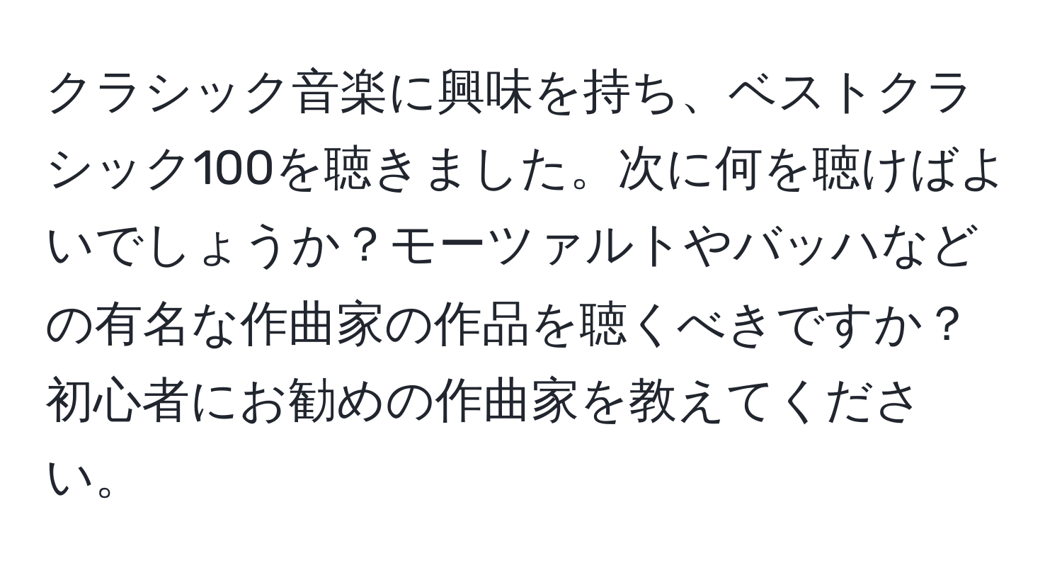 クラシック音楽に興味を持ち、ベストクラシック100を聴きました。次に何を聴けばよいでしょうか？モーツァルトやバッハなどの有名な作曲家の作品を聴くべきですか？初心者にお勧めの作曲家を教えてください。