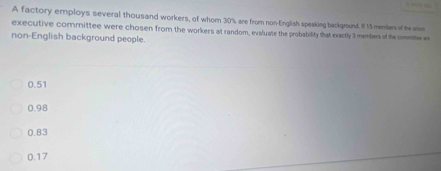 A factory employs several thousand workers, of whom 30% are from non-English speaking background. If 15 members of the union
executive committee were chosen from the workers at random, evaluate the probability that exactly 3 members of the committee are
non-English background people.
0.51
0.98
0.83
0.17