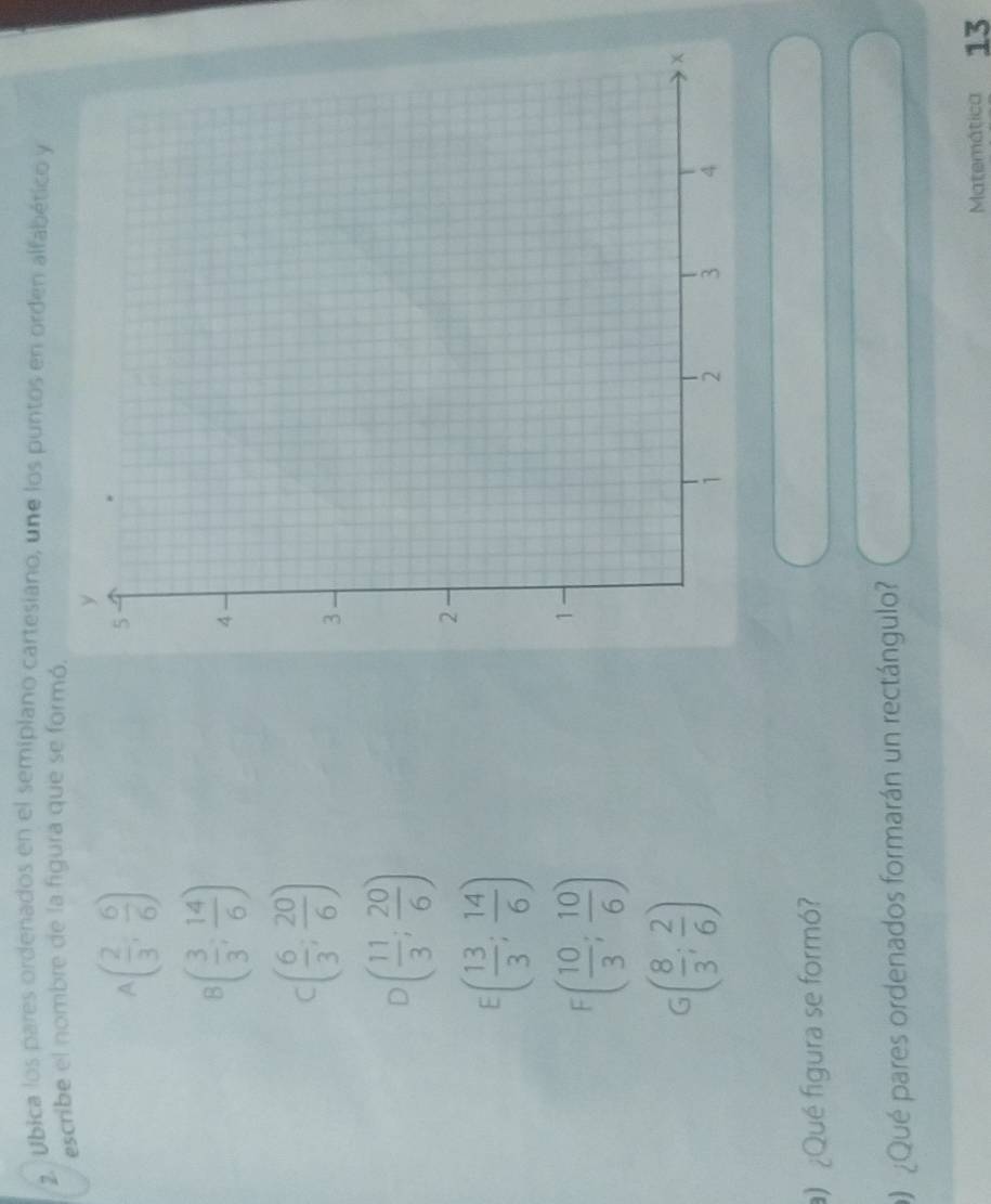 Ubica los pares ordenados en el semiplano cartesiano, une los puntos en orden alfabético y
escribe el nombre de la figura que se formó.
a ( 2/3 , 6/6 )
B( 3/3 ; 14/6 )
C ( 6/3 , 20/6 )
D ( 11/3 ; 20/6 )
E( 13/3 ; 14/6 )
F( 10/3 ; 10/6 )
G( 8/3 ; 2/6 )
) ¿Qué figura se formó?
¿Qué pares ordenados formarán un rectángulo?
Matemática 13