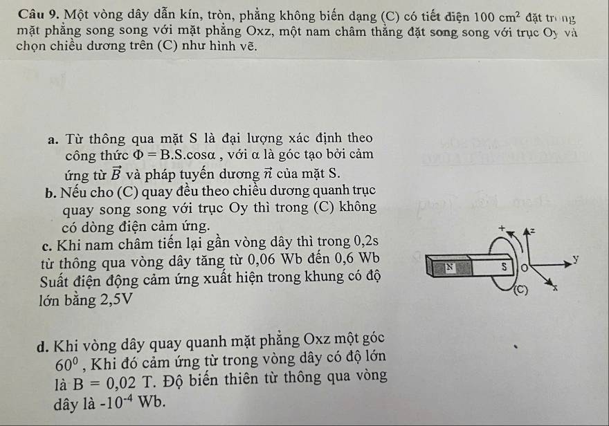 Một vòng dây dẫn kín, tròn, phẳng không biến dạng (C) có tiết điện 100cm^2 đặt trong 
mặt phẳng song song với mặt phẳng Oxz, một nam châm thằng đặt song song với trục Oy và 
chọn chiều dương trên (C) như hình vẽ. 
a. Từ thông qua mặt S là đại lượng xác định theo 
công thức Phi =B.S.cosα , với α là góc tạo bởi cảm 
ứng từ vector B và pháp tuyến dương vector n của mặt S. 
b. Nếu cho (C) quay đều theo chiều dương quanh trục 
quay song song với trục Oy thì trong (C) không 
có dòng điện cảm ứng. 
c. Khi nam châm tiến lại gần vòng dây thì trong 0,2s
từ thông qua vòng dây tăng từ 0,06 Wb đến 0,6 Wb
Suất điện động cảm ứng xuất hiện trong khung có độ 
lớn bằng 2,5V
d. Khi vòng dây quay quanh mặt phăng Oxz một góc
60° , Khi đó cảm ứng từ trong vòng dây có độ lớn 
là B=0,02T. Độ biến thiên từ thông qua vòng 
dây là -10^(-4)Wb.